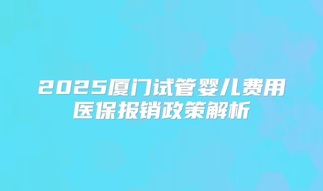 2025厦门试管婴儿费用医保报销政策解析