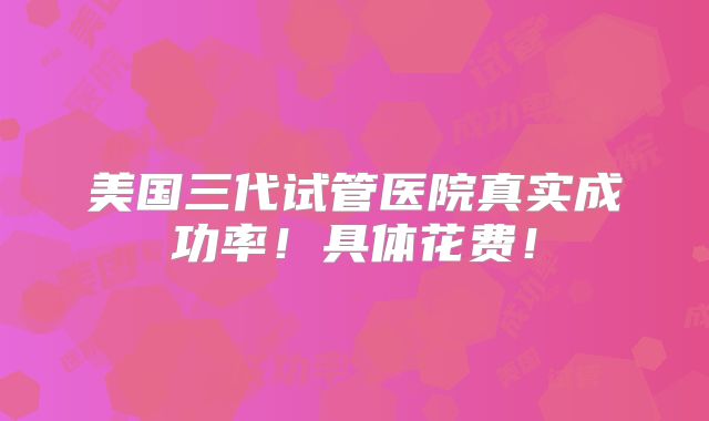 美国三代试管医院真实成功率！具体花费！