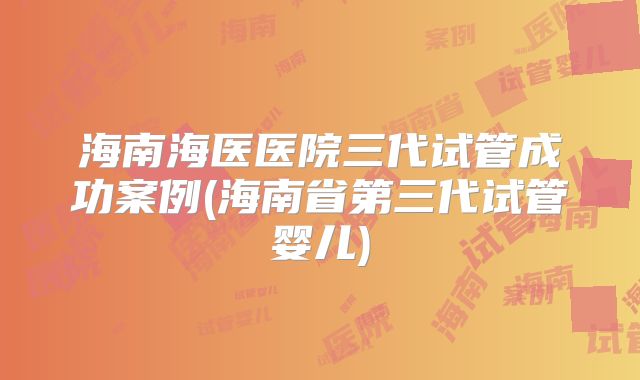 海南海医医院三代试管成功案例(海南省第三代试管婴儿)
