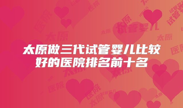 太原做三代试管婴儿比较好的医院排名前十名