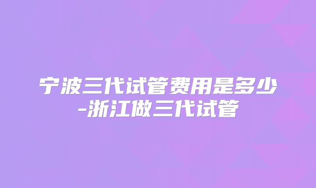 宁波三代试管费用是多少-浙江做三代试管
