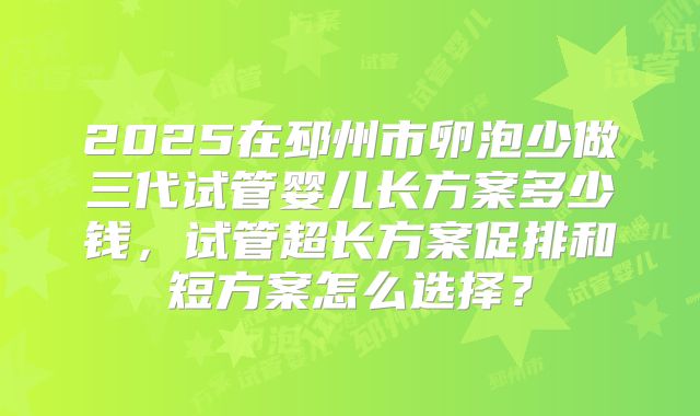 2025在邳州市卵泡少做三代试管婴儿长方案多少钱，试管超长方案促排和短方案怎么选择？