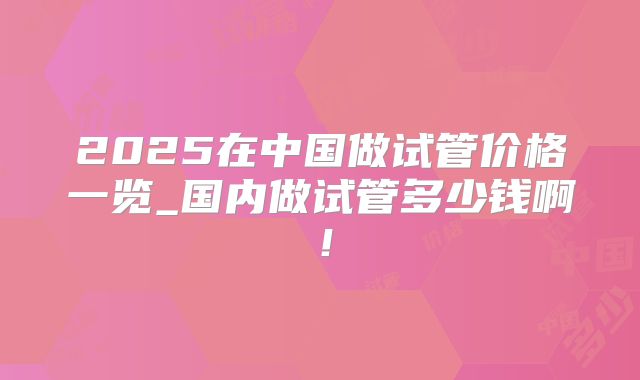 2025在中国做试管价格一览_国内做试管多少钱啊！