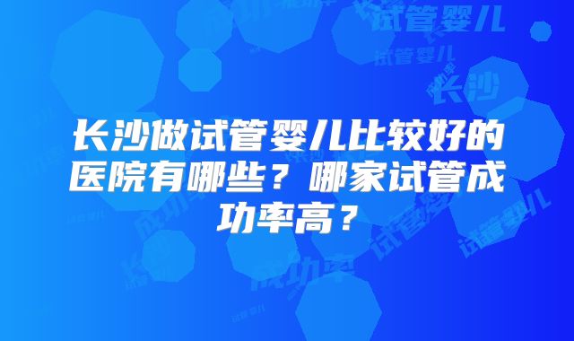 长沙做试管婴儿比较好的医院有哪些？哪家试管成功率高？
