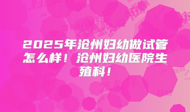 2025年沧州妇幼做试管怎么样！沧州妇幼医院生殖科！