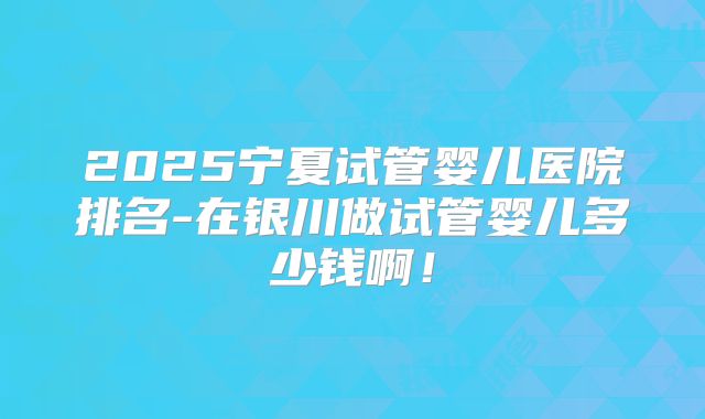 2025宁夏试管婴儿医院排名-在银川做试管婴儿多少钱啊!