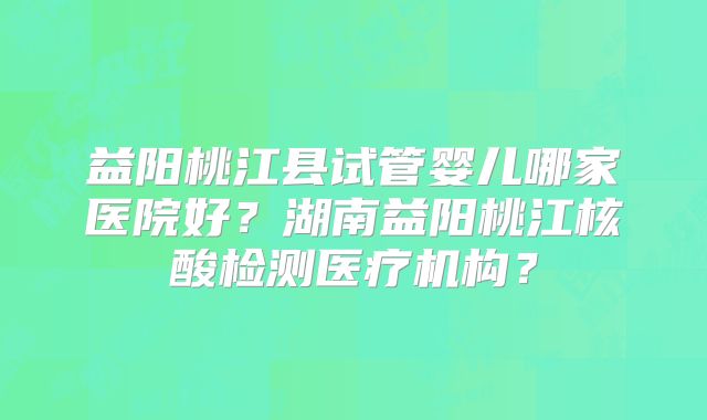 益阳桃江县试管婴儿哪家医院好？湖南益阳桃江核酸检测医疗机构？