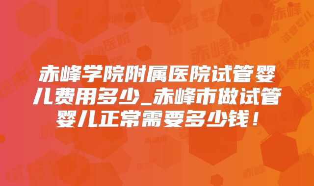 赤峰学院附属医院试管婴儿费用多少_赤峰市做试管婴儿正常需要多少钱！
