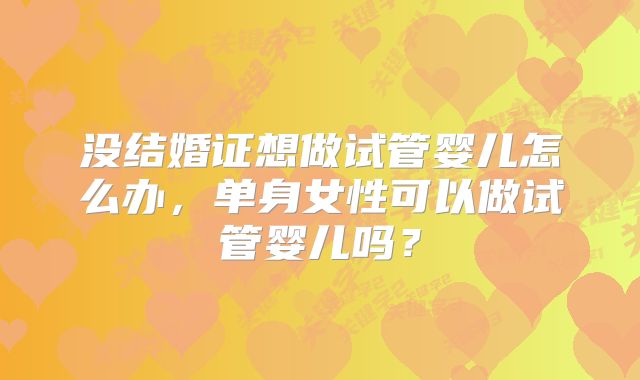 没结婚证想做试管婴儿怎么办，单身女性可以做试管婴儿吗？