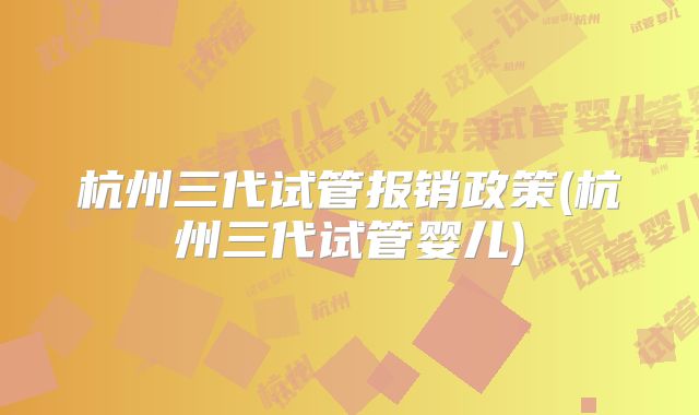 杭州三代试管报销政策(杭州三代试管婴儿)
