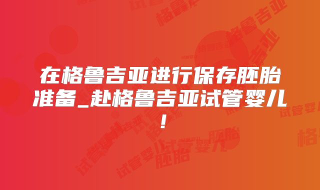 在格鲁吉亚进行保存胚胎准备_赴格鲁吉亚试管婴儿！