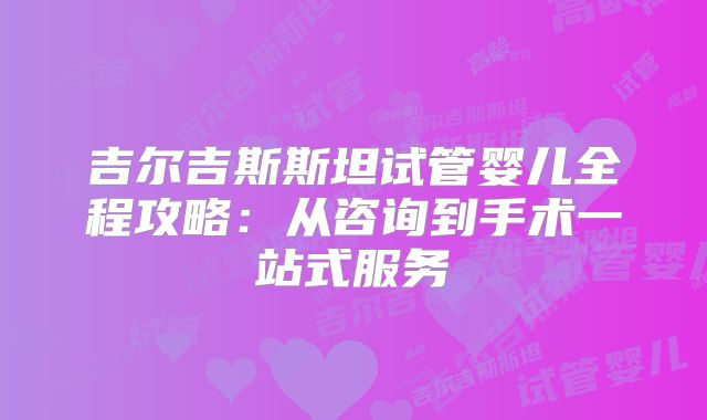 吉尔吉斯斯坦试管婴儿全程攻略:从咨询到手术一站式服务