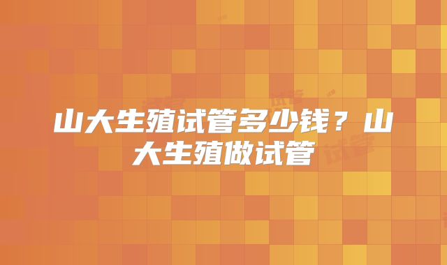 山大生殖试管多少钱？山大生殖做试管