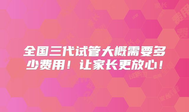 全国三代试管大概需要多少费用!让家长更放心!