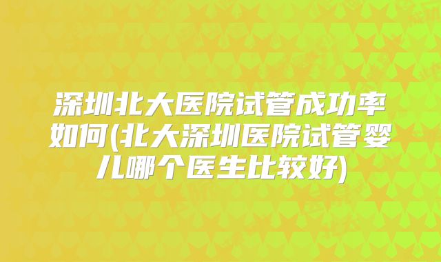 深圳北大医院试管成功率如何(北大深圳医院试管婴儿哪个医生比较好)
