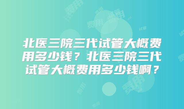 北医三院三代试管大概费用多少钱?北医三院三代试管大概费用多少钱啊?