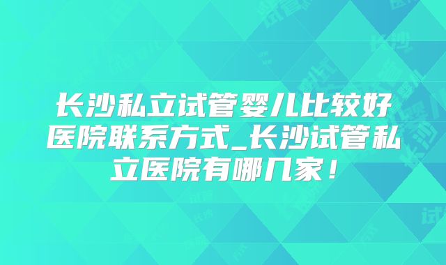 长沙私立试管婴儿比较好医院联系方式_长沙试管私立医院有哪几家！