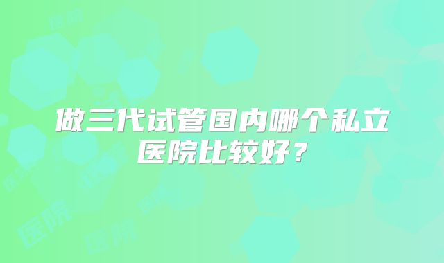 做三代试管国内哪个私立医院比较好？