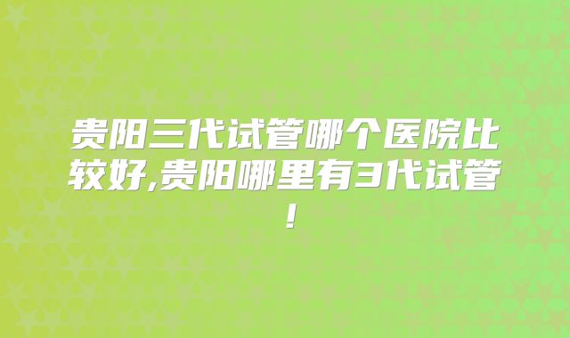 贵阳三代试管哪个医院比较好,贵阳哪里有3代试管！