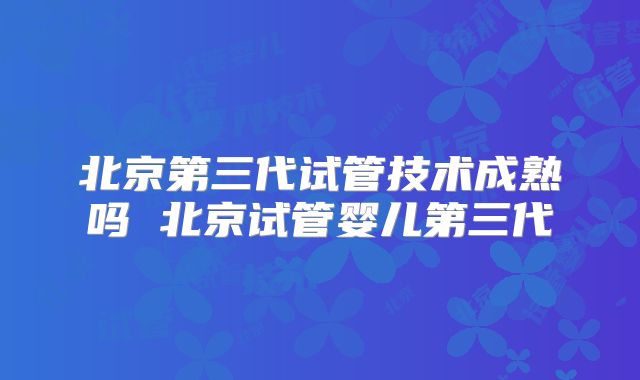 北京第三代试管技术成熟吗 北京试管婴儿第三代