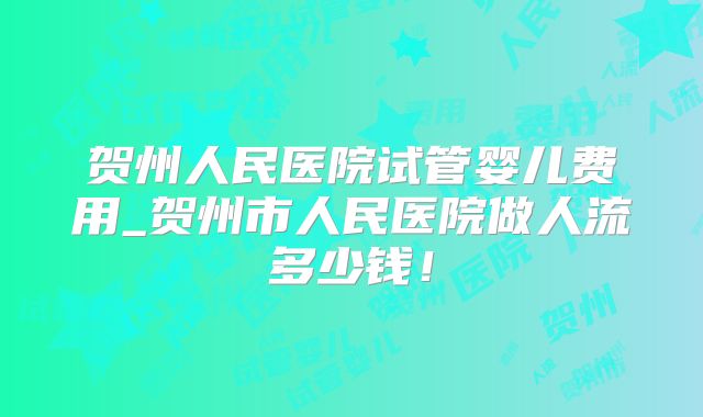 贺州人民医院试管婴儿费用_贺州市人民医院做人流多少钱！
