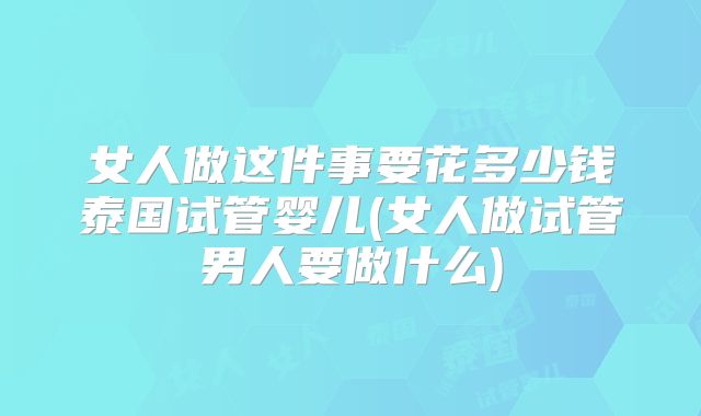 女人做这件事要花多少钱泰国试管婴儿(女人做试管男人要做什么)