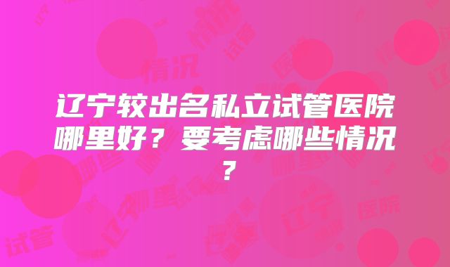 辽宁较出名私立试管医院哪里好？要考虑哪些情况？
