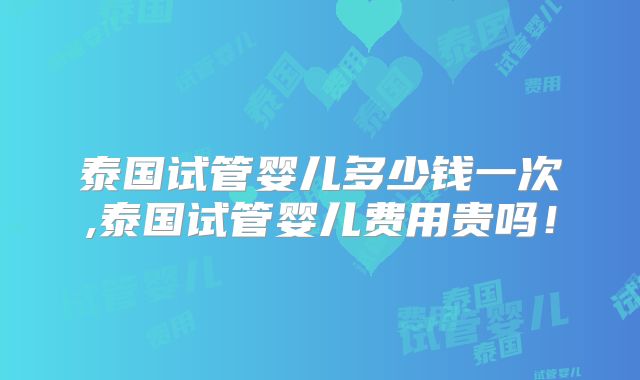 泰国试管婴儿多少钱一次,泰国试管婴儿费用贵吗!