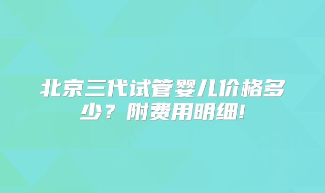 北京三代试管婴儿价格多少?附费用明细!