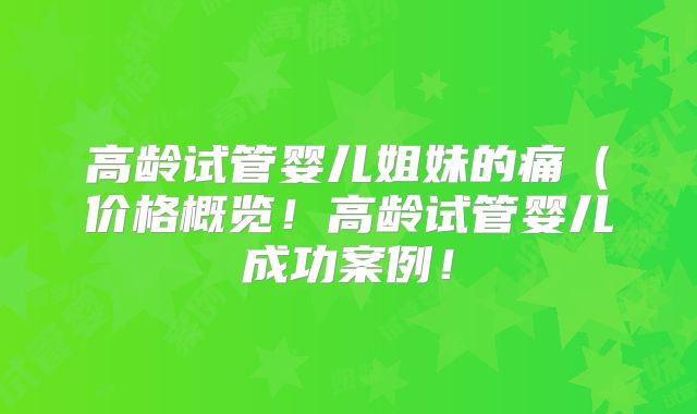高龄试管婴儿姐妹的痛(价格概览!高龄试管婴儿成功案例!