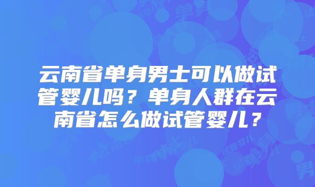 云南省单身男士可以做试管婴儿吗？单身人群在云南省怎么做试管婴儿？