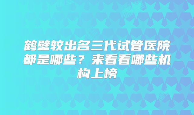 鹤壁较出名三代试管医院都是哪些？来看看哪些机构上榜