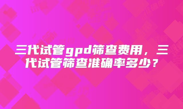 三代试管gpd筛查费用，三代试管筛查准确率多少？