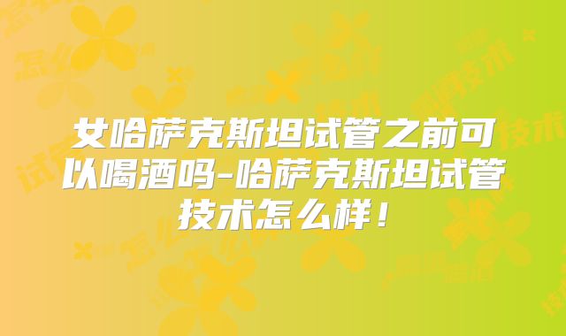 女哈萨克斯坦试管之前可以喝酒吗-哈萨克斯坦试管技术怎么样！