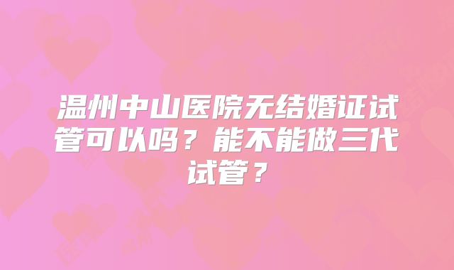 温州中山医院无结婚证试管可以吗？能不能做三代试管？