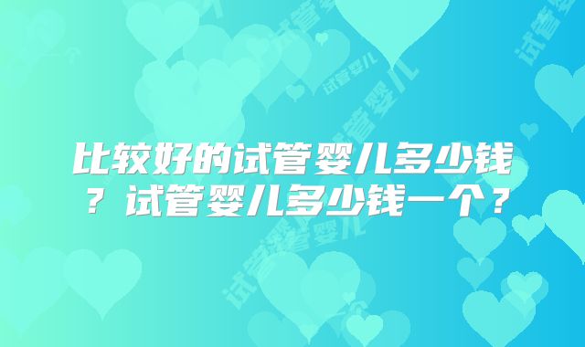比较好的试管婴儿多少钱?试管婴儿多少钱一个?