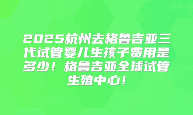 2025杭州去格鲁吉亚三代试管婴儿生孩子费用是多少！格鲁吉亚全球试管生殖中心！