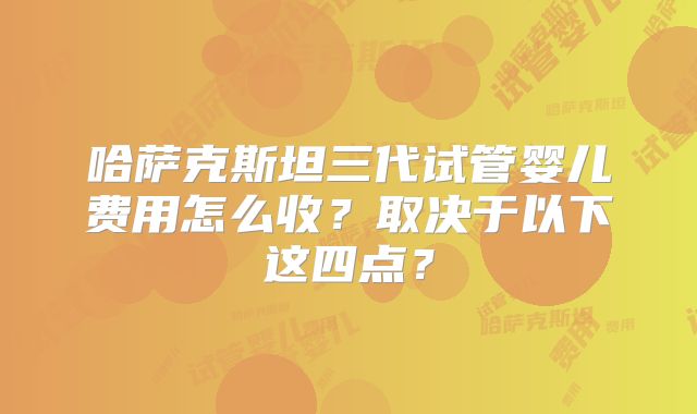 哈萨克斯坦三代试管婴儿费用怎么收？取决于以下这四点？