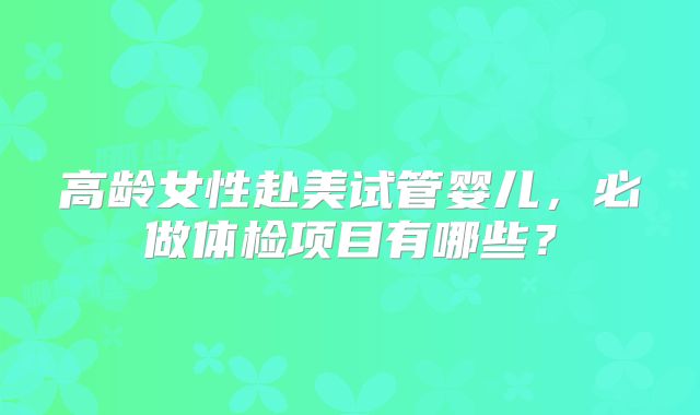 高龄女性赴美试管婴儿，必做体检项目有哪些？