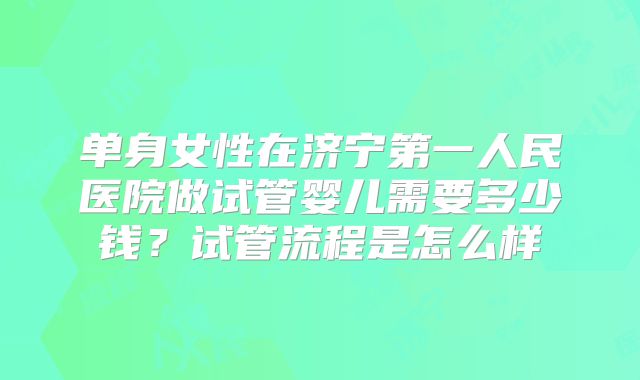 单身女性在济宁第一人民医院做试管婴儿需要多少钱?试管流程是怎么样