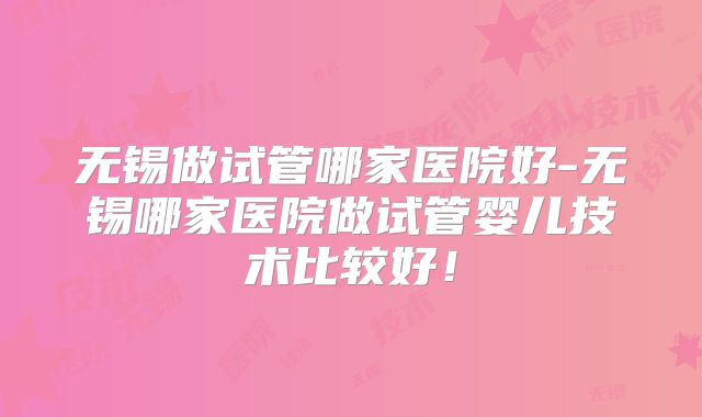 无锡做试管哪家医院好-无锡哪家医院做试管婴儿技术比较好!
