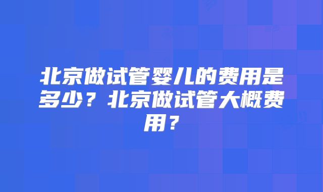 北京做试管婴儿的费用是多少？北京做试管大概费用？