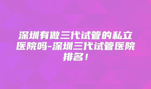 深圳有做三代试管的私立医院吗-深圳三代试管医院排名！