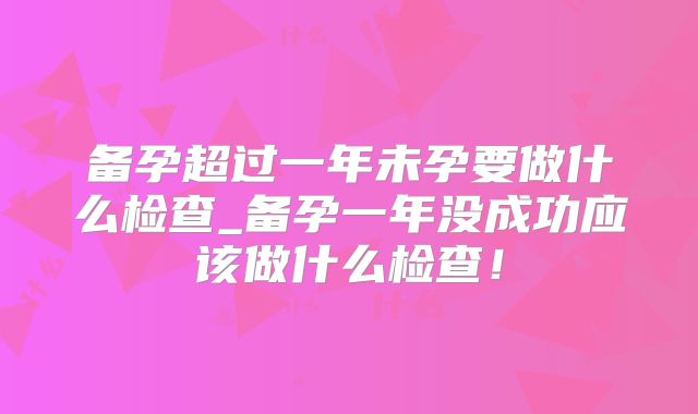 备孕超过一年未孕要做什么检查_备孕一年没成功应该做什么检查!