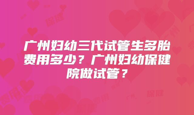 广州妇幼三代试管生多胎费用多少？广州妇幼保健院做试管？
