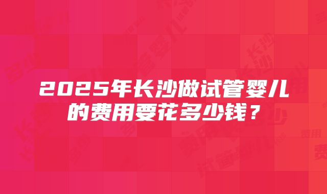 2025年长沙做试管婴儿的费用要花多少钱？