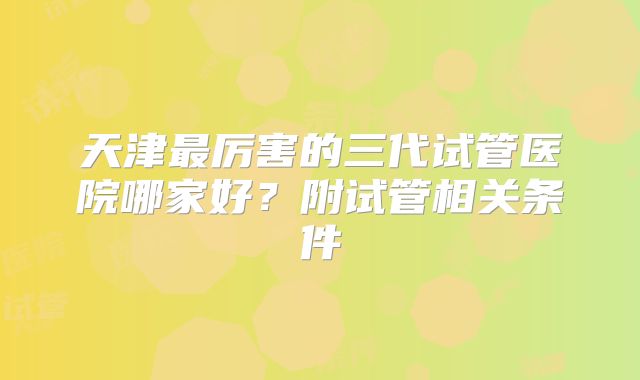天津最厉害的三代试管医院哪家好？附试管相关条件