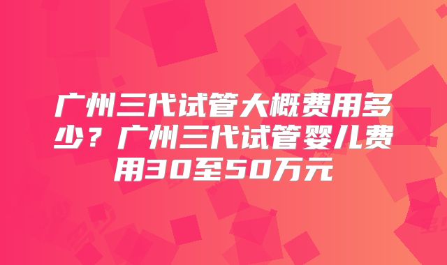 广州三代试管大概费用多少?广州三代试管婴儿费用30至50万元