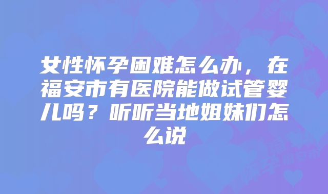 女性怀孕困难怎么办,在福安市有医院能做试管婴儿吗?听听当地姐妹们怎么说