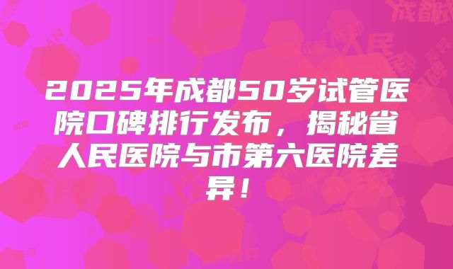 2025年成都50岁试管医院口碑排行发布，揭秘省人民医院与市第六医院差异！